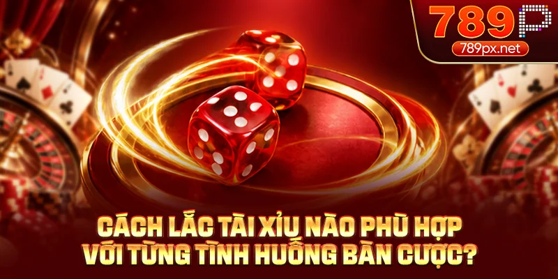 Cách lắc tài xỉu nào phù hợp với từng tình huống bàn cược?